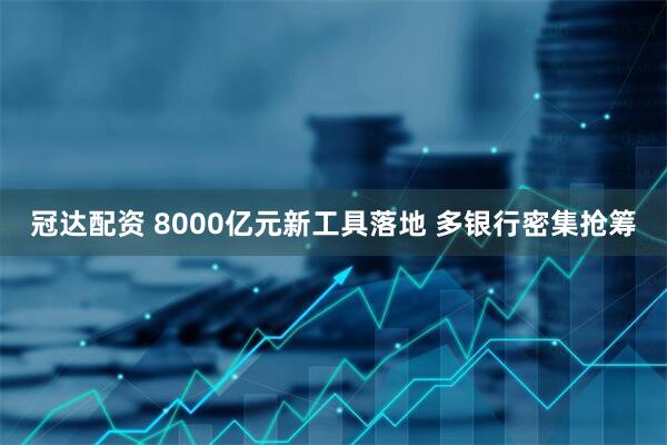 冠达配资 8000亿元新工具落地 多银行密集抢筹