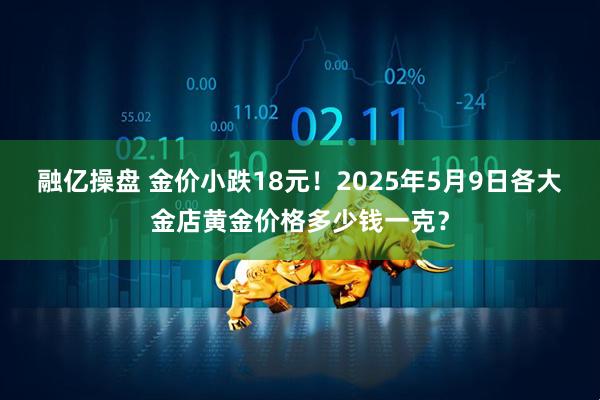 融亿操盘 金价小跌18元！2025年5月9日各大金店黄金价格多少钱一克？