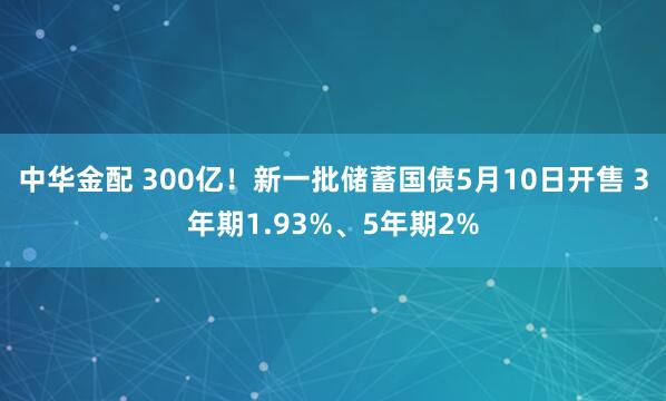 中华金配 300亿!新一批储蓄国债5月10日开售 3年期1.93%、5年期2%
