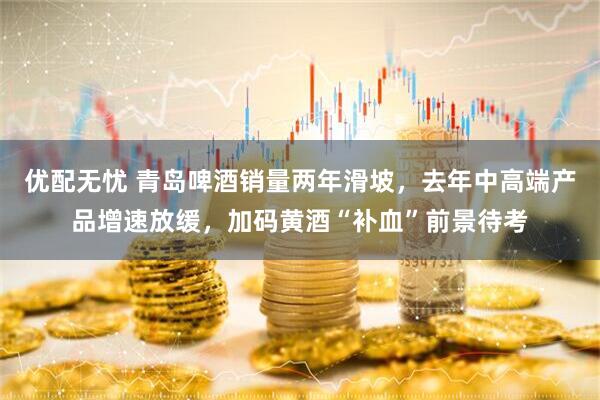 优配无忧 青岛啤酒销量两年滑坡，去年中高端产品增速放缓，加码黄酒“补血”前景待考
