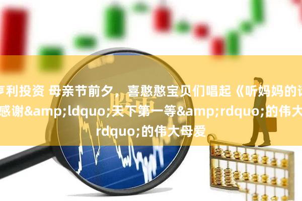 亨利投资 母亲节前夕，喜憨憨宝贝们唱起《听妈妈的话》，感谢&ldquo;天下第一等&rdquo;的伟大母爱