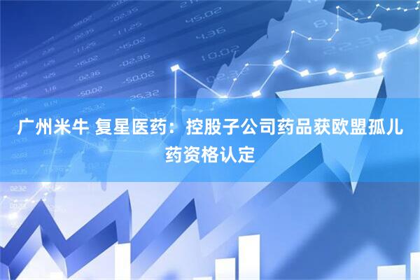 广州米牛 复星医药：控股子公司药品获欧盟孤儿药资格认定