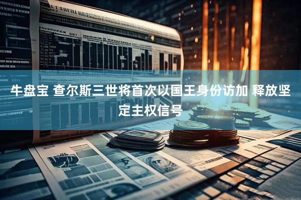 牛盘宝 查尔斯三世将首次以国王身份访加 释放坚定主权信号