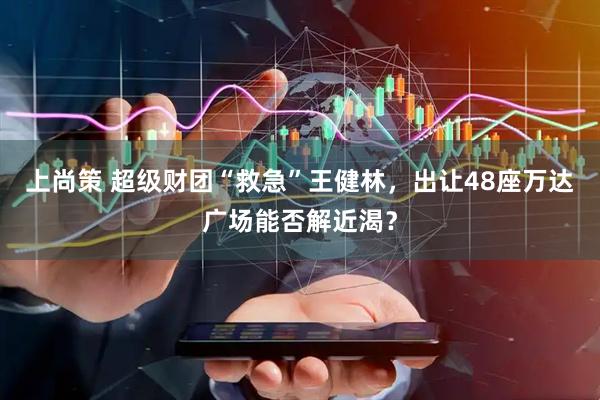 上尚策 超级财团“救急”王健林，出让48座万达广场能否解近渴？