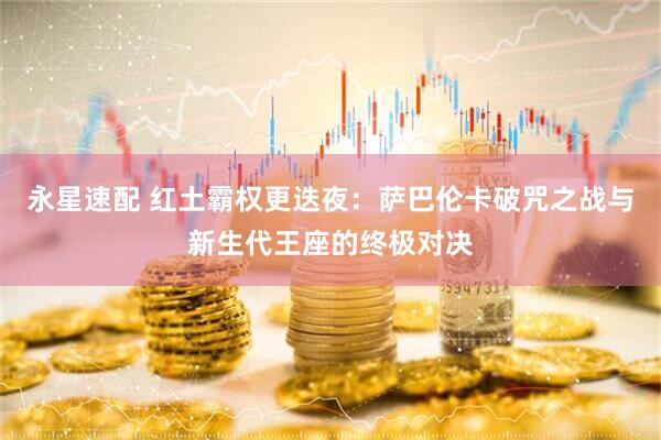 永星速配 红土霸权更迭夜：萨巴伦卡破咒之战与新生代王座的终极对决