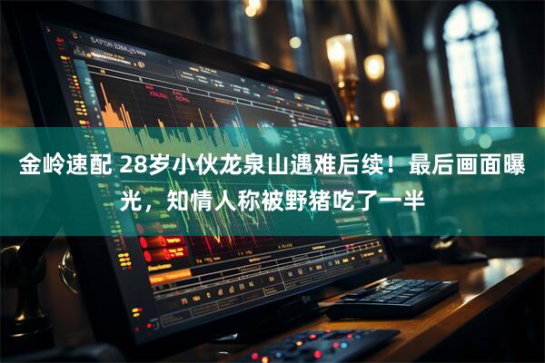 金岭速配 28岁小伙龙泉山遇难后续！最后画面曝光，知情人称被野猪吃了一半