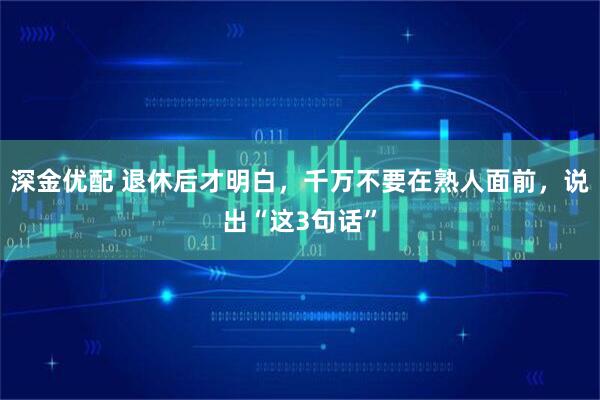 深金优配 退休后才明白，千万不要在熟人面前，说出“这3句话”