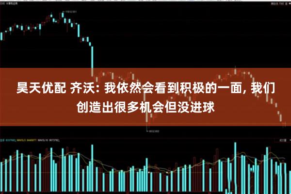 昊天优配 齐沃: 我依然会看到积极的一面, 我们创造出很多机会但没进球