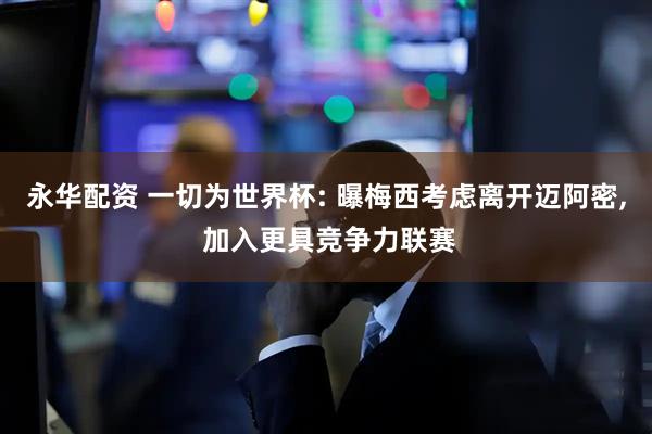 永华配资 一切为世界杯: 曝梅西考虑离开迈阿密, 加入更具竞争力联赛