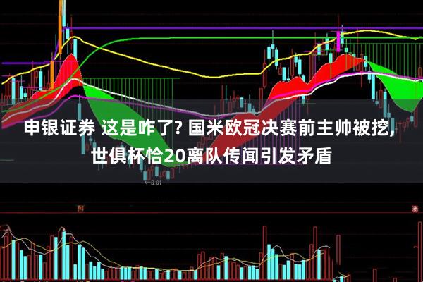 申银证券 这是咋了? 国米欧冠决赛前主帅被挖, 世俱杯恰20离队传闻引发矛盾