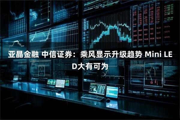 亚晶金融 中信证券：乘风显示升级趋势 Mini LED大有可为