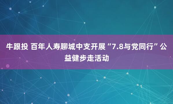 牛跟投 百年人寿聊城中支开展“7.8与党同行”公益健步走活动