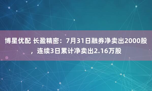 博星优配 长盈精密：7月31日融券净卖出2000股，连续3日累计净卖出2.16万股