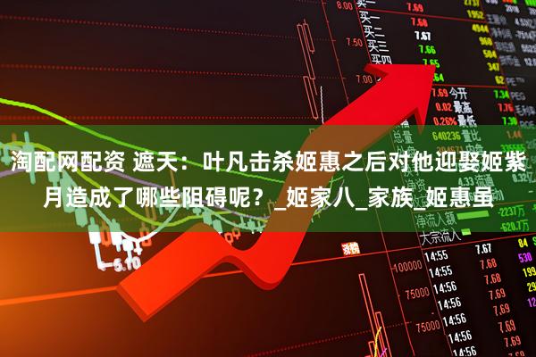 淘配网配资 遮天：叶凡击杀姬惠之后对他迎娶姬紫月造成了哪些阻碍呢？_姬家八_家族_姬惠虽
