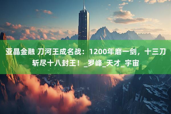 亚晶金融 刀河王成名战：1200年磨一剑，十三刀斩尽十八封王！_罗峰_天才_宇宙