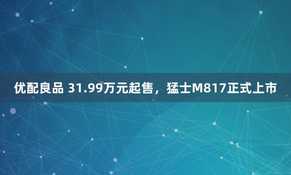 优配良品 31.99万元起售，猛士M817正式上市