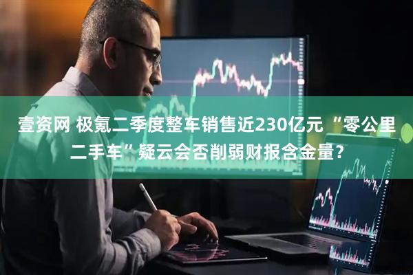 壹资网 极氪二季度整车销售近230亿元 “零公里二手车”疑云会否削弱财报含金量？