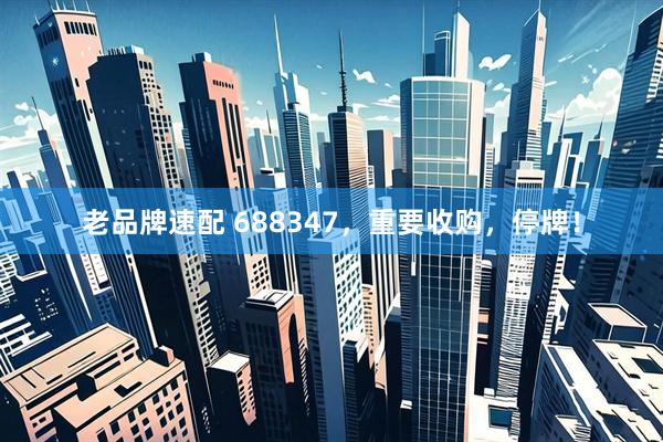 老品牌速配 688347，重要收购，停牌！