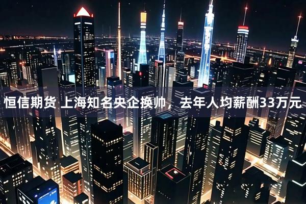 恒信期货 上海知名央企换帅，去年人均薪酬33万元