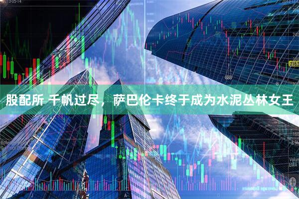 股配所 千帆过尽，萨巴伦卡终于成为水泥丛林女王