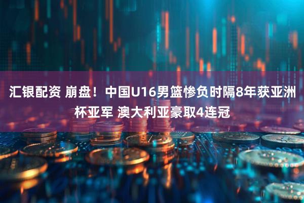 汇银配资 崩盘！中国U16男篮惨负时隔8年获亚洲杯亚军 澳大利亚豪取4连冠