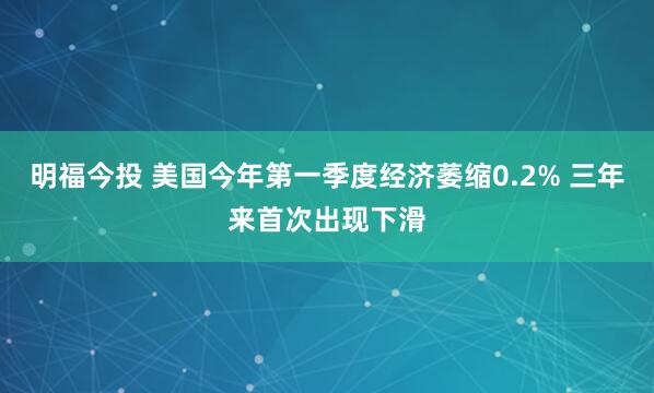 明福今投 美国今年第一季度经济萎缩0.2% 三年来首次出现下滑