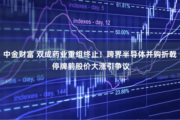 中金财富 双成药业重组终止！跨界半导体并购折戟 停牌前股价大涨引争议