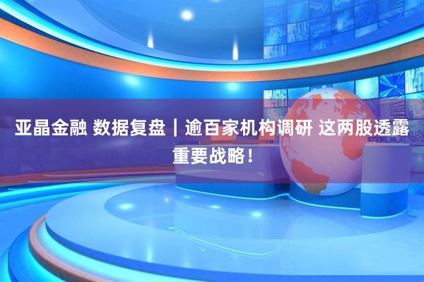 亚晶金融 数据复盘｜逾百家机构调研 这两股透露重要战略！