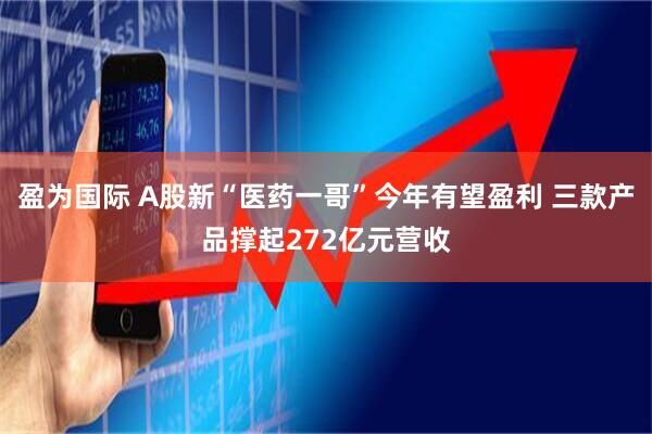 盈为国际 A股新“医药一哥”今年有望盈利 三款产品撑起272亿元营收
