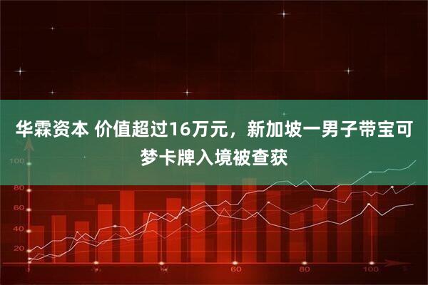 华霖资本 价值超过16万元,新加坡一男子带宝可梦卡牌入境被查获