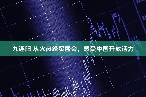 九连阳 从火热经贸盛会，感受中国开放活力