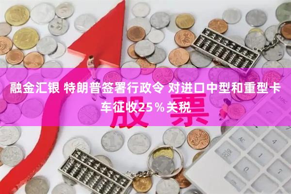 融金汇银 特朗普签署行政令 对进口中型和重型卡车征收25％关税