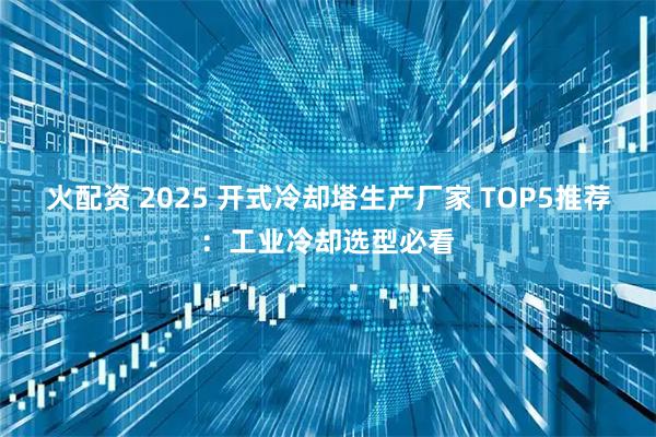 火配资 2025 开式冷却塔生产厂家 TOP5推荐：工业冷却选型必看