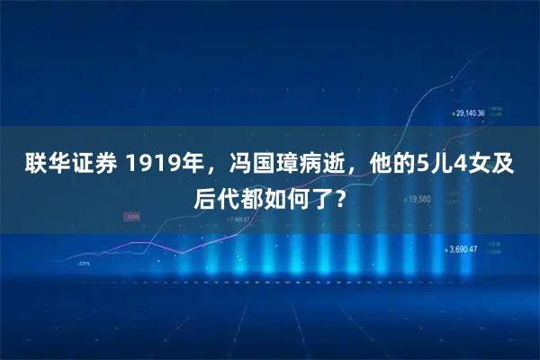 联华证券 1919年，冯国璋病逝，他的5儿4女及后代都如何了？