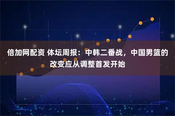 倍加网配资 体坛周报：中韩二番战，中国男篮的改变应从调整首发开始