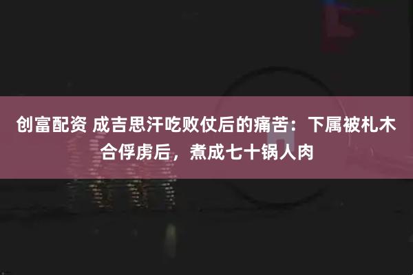 创富配资 成吉思汗吃败仗后的痛苦：下属被札木合俘虏后，煮成七十锅人肉