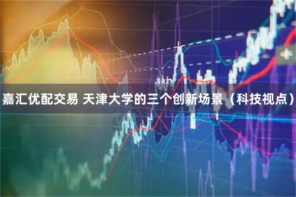 嘉汇优配交易 天津大学的三个创新场景(科技视点)