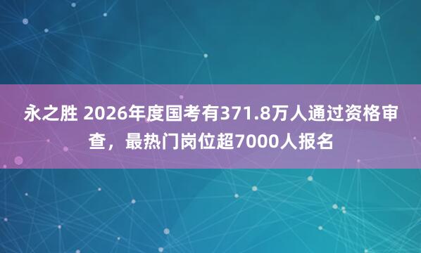 永之胜 2026年度国考有371.8万人通过资格审查，最热门岗位超7000人报名