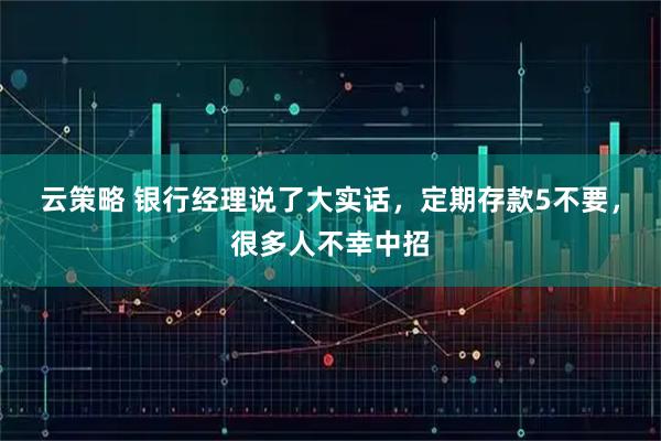 云策略 银行经理说了大实话,定期存款5不要,很多人不幸中招