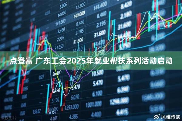 点登富 广东工会2025年就业帮扶系列活动启动