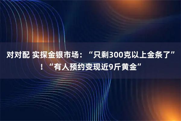 对对配 实探金银市场：“只剩300克以上金条了”！“有人预约变现近9斤黄金”