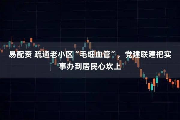 易配资 疏通老小区“毛细血管”,党建联建把实事办到居民心坎上