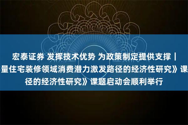 宏泰证券 发挥技术优势 为政策制定提供支撑｜中国中元承办《存量住宅装修领域消费潜力激发路径的经济性研究》课题启动会顺利举行