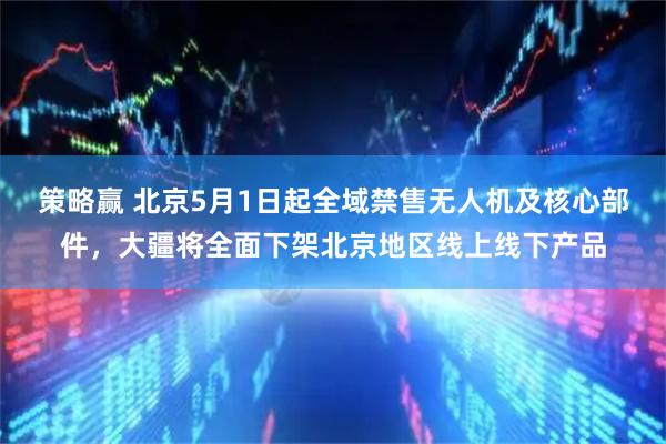 策略赢 北京5月1日起全域禁售无人机及核心部件，大疆将全面下架北京地区线上线下产品