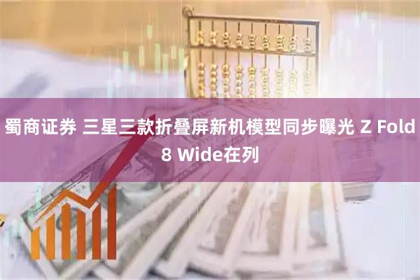 蜀商证券 三星三款折叠屏新机模型同步曝光 Z Fold8 Wide在列